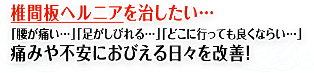 椎間板ヘルニアを治したい...「腰が痛い...」「足がしびれる...」「どこに行っても良くならい...」痛みや不安におびえる日々を改善！